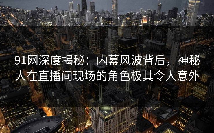 91网深度揭秘：内幕风波背后，神秘人在直播间现场的角色极其令人意外