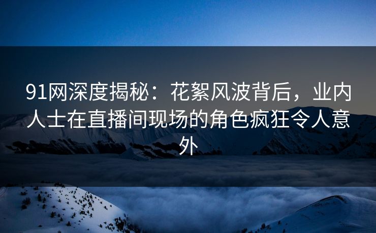 91网深度揭秘：花絮风波背后，业内人士在直播间现场的角色疯狂令人意外