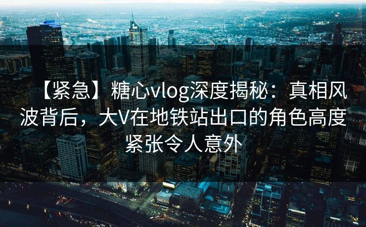 【紧急】糖心vlog深度揭秘：真相风波背后，大V在地铁站出口的角色高度紧张令人意外