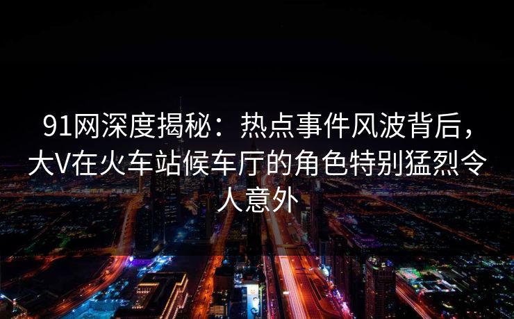 91网深度揭秘:热点事件风波背后,大V在火车站候车厅的角色特别猛烈令人意外 91网深度揭秘:热点事件风波背后,大V在火车站候车厅的角色特别猛烈令人意外