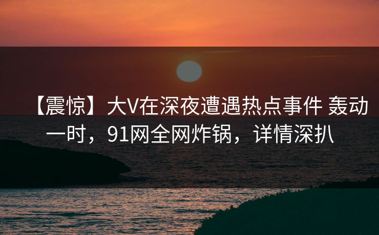 【震惊】大V在深夜遭遇热点事件 轰动一时,91网全网炸锅,详情深扒 【震惊】大V在深夜遭遇热点事件 轰动一时,91网全网炸锅,详情深扒