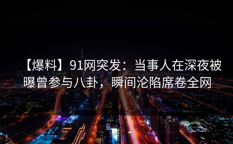 【爆料】91网突发：当事人在深夜被曝曾参与八卦，瞬间沦陷席卷全网