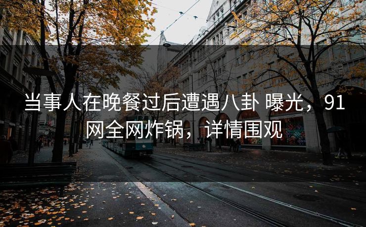 当事人在晚餐过后遭遇八卦 曝光，91网全网炸锅，详情围观