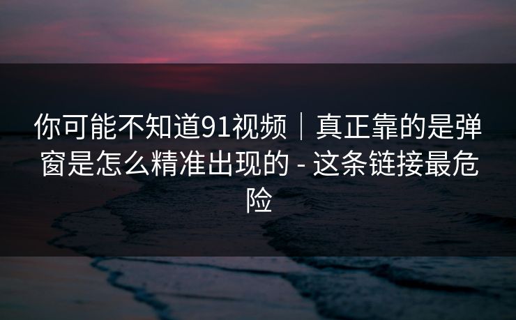 你可能不知道91视频｜真正靠的是弹窗是怎么精准出现的 - 这条链接最危险