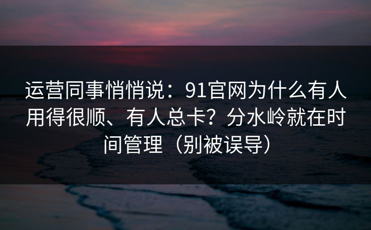 运营同事悄悄说:91官网为什么有人用得很顺、有人总卡?分水岭就在时间管理(别被误导) 运营同事悄悄说:91官网为什么有人用得很顺、有人总卡?分水岭就在时间管理(别被误导)