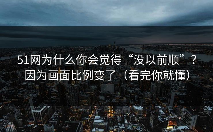 51网为什么你会觉得“没以前顺”？因为画面比例变了（看完你就懂）