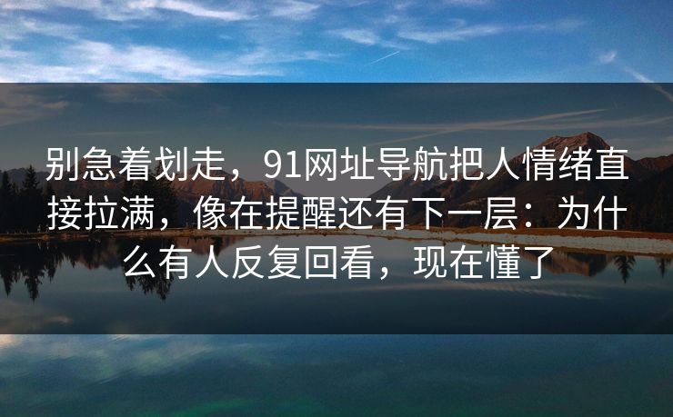 别急着划走，91网址导航把人情绪直接拉满，像在提醒还有下一层：为什么有人反复回看，现在懂了