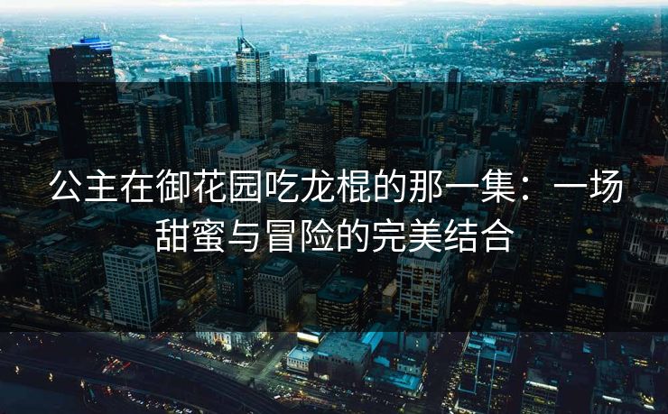 公主在御花园吃龙棍的那一集：一场甜蜜与冒险的完美结合