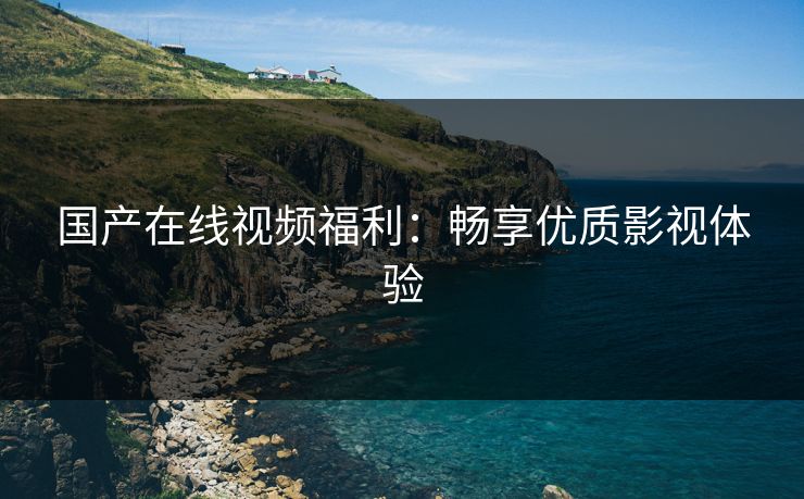 国产在线视频福利：畅享优质影视体验