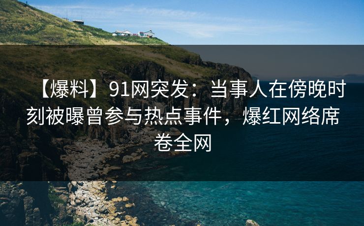 【爆料】91网突发：当事人在傍晚时刻被曝曾参与热点事件，爆红网络席卷全网
