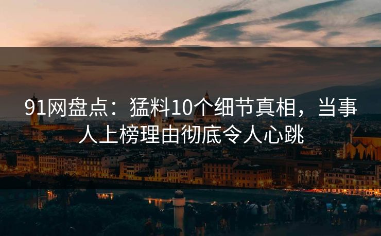 91网盘点：猛料10个细节真相，当事人上榜理由彻底令人心跳