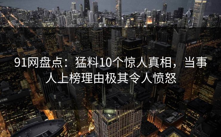 91网盘点:猛料10个惊人真相,当事人上榜理由极其令人愤怒 91网盘点:猛料10个惊人真相,当事人上榜理由极其令人愤怒