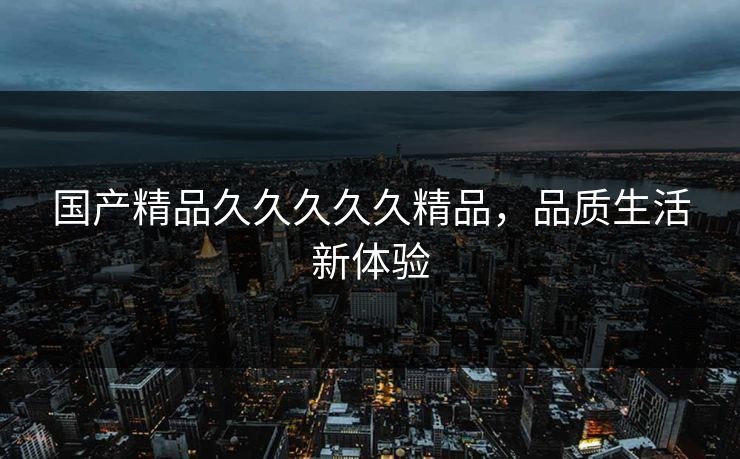 国产精品久久久久久精品，品质生活新体验