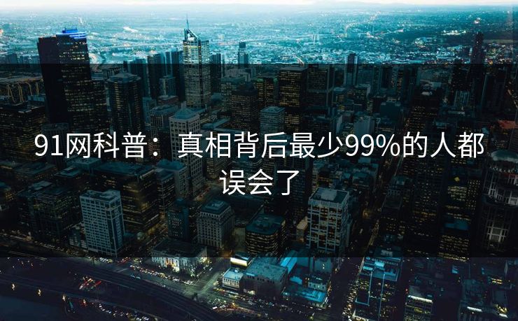 91网科普：真相背后最少99%的人都误会了
