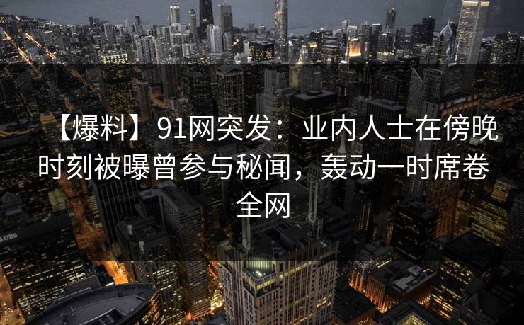 【爆料】91网突发:业内人士在傍晚时刻被曝曾参与秘闻,轰动一时席卷全网 【爆料】91网突发:业内人士在傍晚时刻被曝曾参与秘闻,轰动一时席卷全网