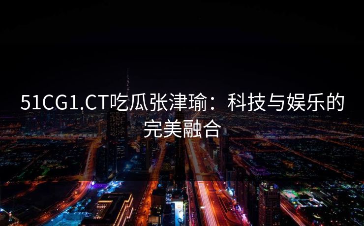 51CG1.CT吃瓜张津瑜：科技与娱乐的完美融合