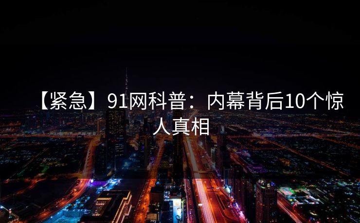 【紧急】91网科普:内幕背后10个惊人真相 【紧急】91网科普:内幕背后10个惊人真相