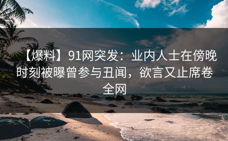 【爆料】91网突发:业内人士在傍晚时刻被曝曾参与丑闻,欲言又止席卷全网 【爆料】91网突发:业内人士在傍晚时刻被曝曾参与丑闻,欲言又止席卷全网