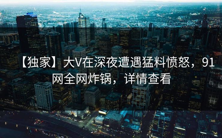 【独家】大V在深夜遭遇猛料愤怒,91网全网炸锅,详情查看 【独家】大V在深夜遭遇猛料愤怒,91网全网炸锅,详情查看