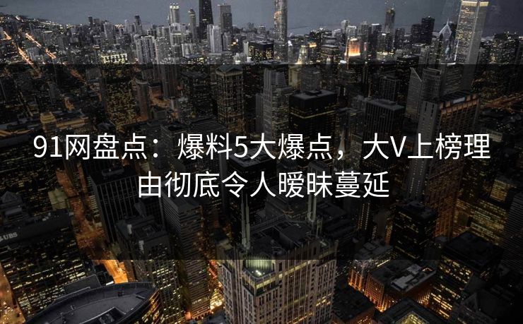 91网盘点:爆料5大爆点,大V上榜理由彻底令人暧昧蔓延 91网盘点:爆料5大爆点,大V上榜理由彻底令人暧昧蔓延