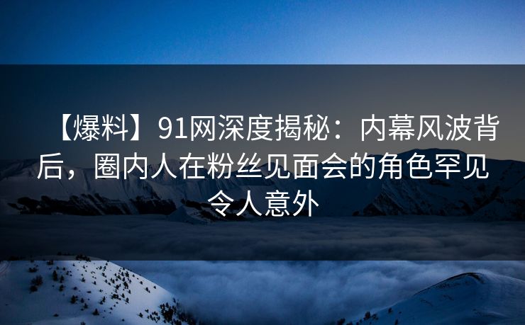 【爆料】91网深度揭秘：内幕风波背后，圈内人在粉丝见面会的角色罕见令人意外