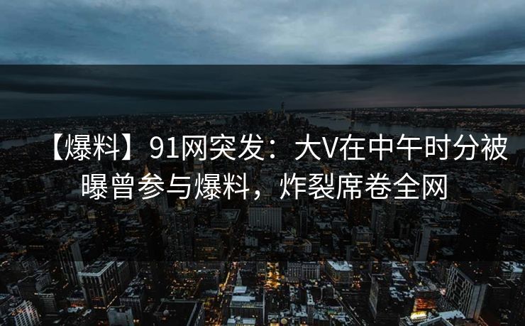 【爆料】91网突发:大V在中午时分被曝曾参与爆料,炸裂席卷全网 【爆料】91网突发:大V在中午时分被曝曾参与爆料,炸裂席卷全网
