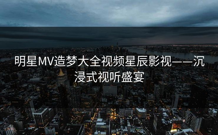 明星MV造梦大全视频星辰影视——沉浸式视听盛宴