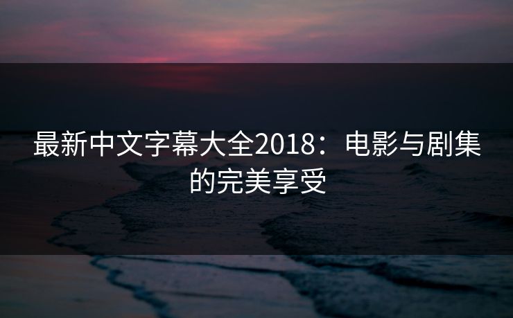 最新中文字幕大全2018:电影与剧集的完美享受 最新中文字幕大全2018:电影与剧集的完美享受