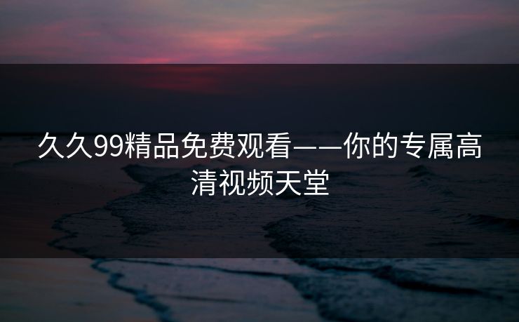 久久99精品免费观看——你的专属高清视频天堂 久久99精品免费观看——你的专属高清视频天堂