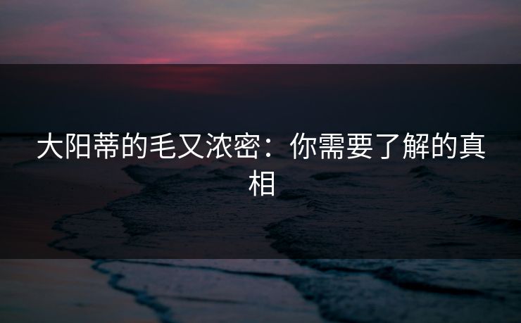 大阳蒂的毛又浓密:你需要了解的真相 大阳蒂的毛又浓密:你需要了解的真相