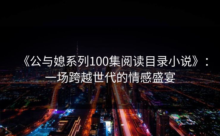 《公与媳系列100集阅读目录小说》:一场跨越世代的情感盛宴 《公与媳系列100集阅读目录小说》:一场跨越世代的情感盛宴