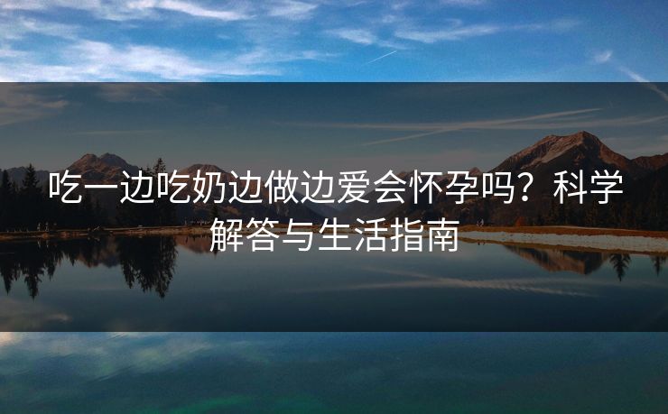 吃一边吃奶边做边爱会怀孕吗？科学解答与生活指南