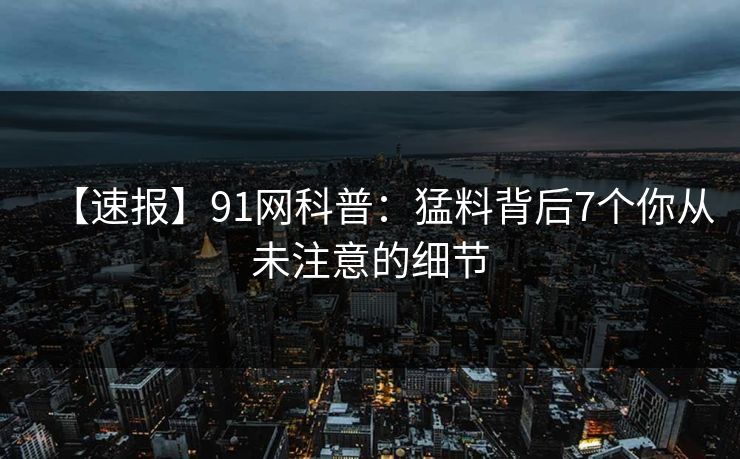 【速报】91网科普:猛料背后7个你从未注意的细节 【速报】91网科普:猛料背后7个你从未注意的细节
