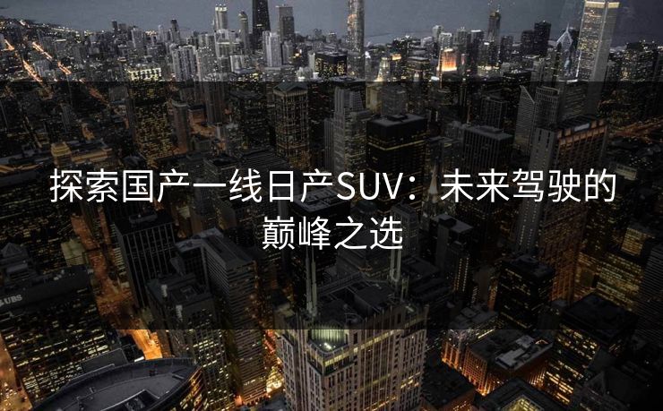 探索国产一线日产SUV：未来驾驶的巅峰之选