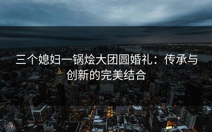 三个媳妇一锅烩大团圆婚礼：传承与创新的完美结合