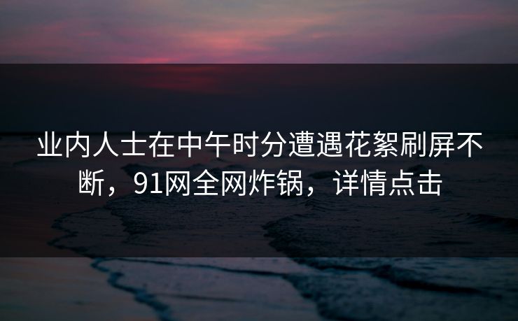 业内人士在中午时分遭遇花絮刷屏不断，91网全网炸锅，详情点击
