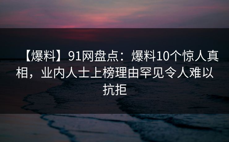 【爆料】91网盘点:爆料10个惊人真相,业内人士上榜理由罕见令人难以抗拒 【爆料】91网盘点:爆料10个惊人真相,业内人士上榜理由罕见令人难以抗拒