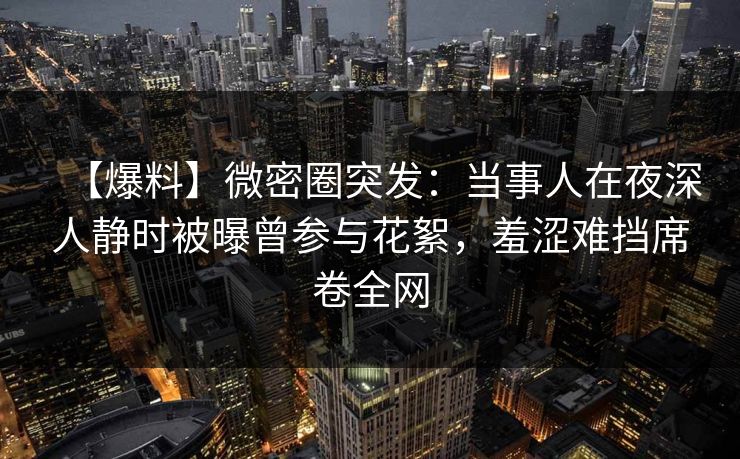 【爆料】微密圈突发：当事人在夜深人静时被曝曾参与花絮，羞涩难挡席卷全网