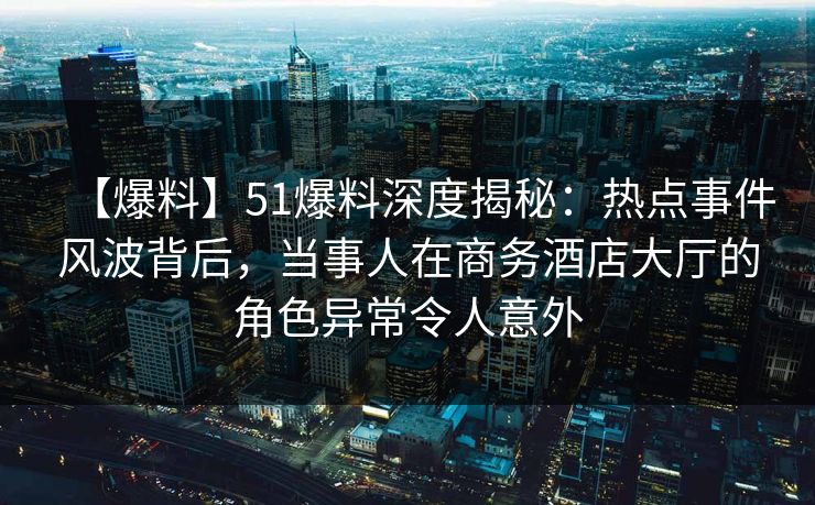 【爆料】51爆料深度揭秘：热点事件风波背后，当事人在商务酒店大厅的角色异常令人意外