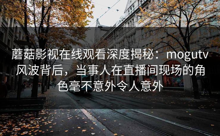 蘑菇影视在线观看深度揭秘：mogutv风波背后，当事人在直播间现场的角色毫不意外令人意外