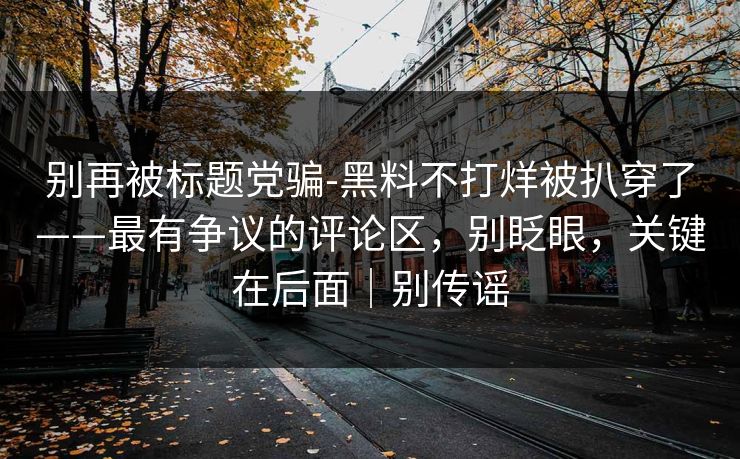 别再被标题党骗-黑料不打烊被扒穿了——最有争议的评论区，别眨眼，关键在后面｜别传谣