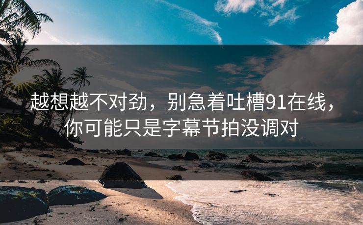 越想越不对劲，别急着吐槽91在线，你可能只是字幕节拍没调对