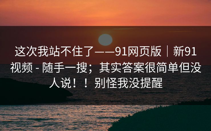 这次我站不住了——91网页版|新91视频 - 随手一搜;其实答案很简单但没人说!!别怪我没提醒 这次我站不住了——91网页版|新91视频 - 随手一搜;其实答案很简单但没人说!!别怪我没提醒