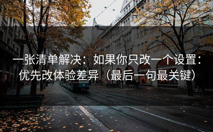 一张清单解决：如果你只改一个设置：优先改体验差异（最后一句最关键）