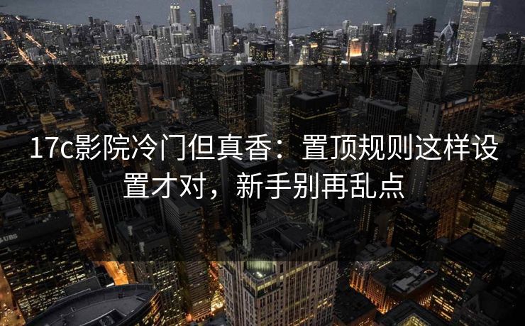 17c影院冷门但真香：置顶规则这样设置才对，新手别再乱点