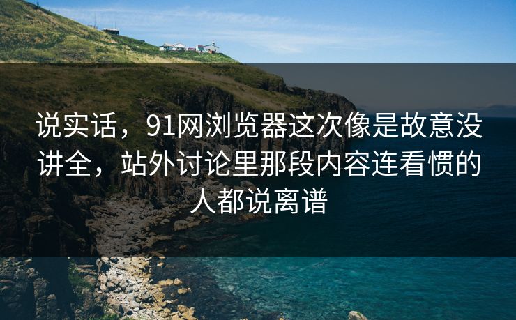 说实话，91网浏览器这次像是故意没讲全，站外讨论里那段内容连看惯的人都说离谱