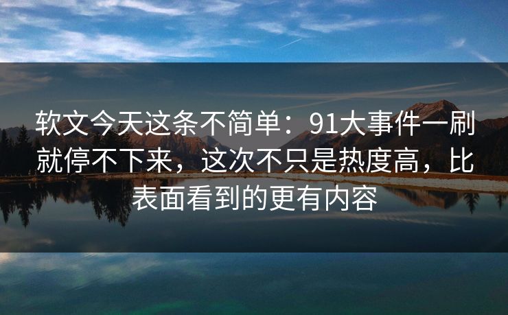 软文今天这条不简单：91大事件一刷就停不下来，这次不只是热度高，比表面看到的更有内容