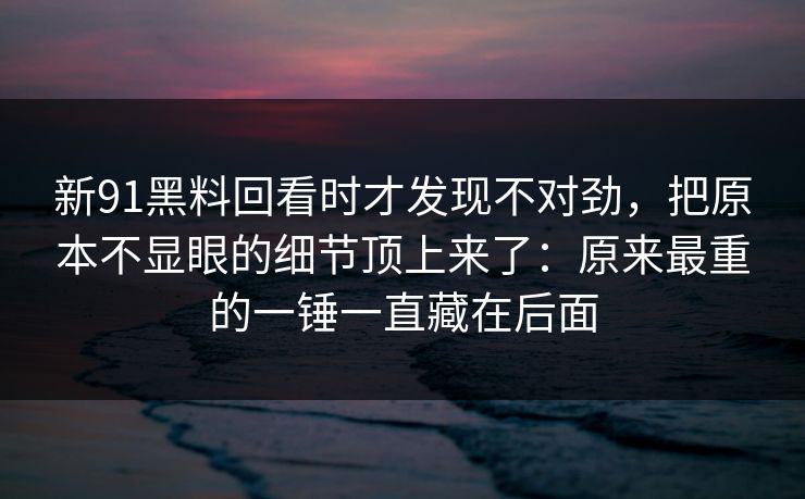 新91黑料回看时才发现不对劲，把原本不显眼的细节顶上来了：原来最重的一锤一直藏在后面